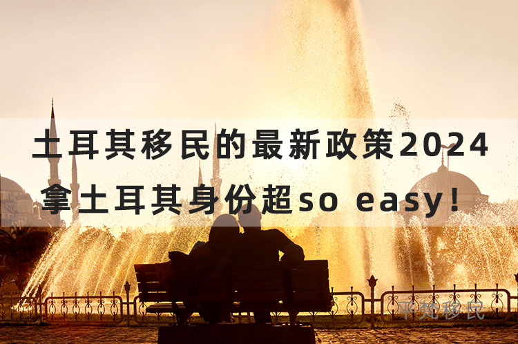 土耳其移民的最新政策2024，拿土耳其身份超so easy！
